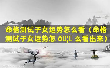 命格测试子女运势怎么看（命格测试子女运势怎 🦈 么看出来）